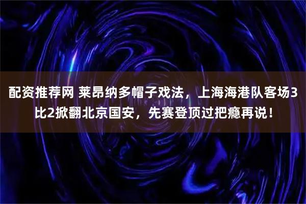 配资推荐网 莱昂纳多帽子戏法，上海海港队客场3比2掀翻北京国安，先赛登顶过把瘾再说！