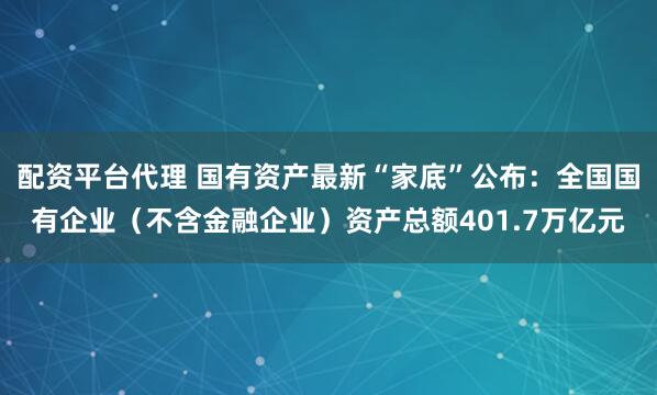 配资平台代理 国有资产最新“家底”公布：全国国有企业（不含金融企业）资产总额401.7万亿元