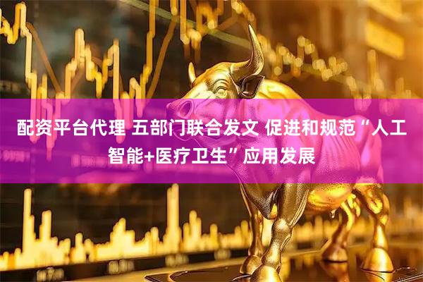 配资平台代理 五部门联合发文 促进和规范“人工智能+医疗卫生”应用发展