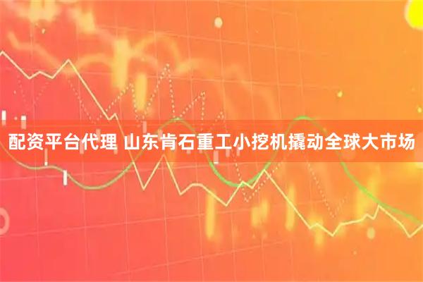 配资平台代理 山东肯石重工小挖机撬动全球大市场