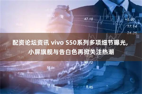 配资论坛资讯 vivo S50系列多项细节曝光, 小屏旗舰与告白色再掀关注热潮