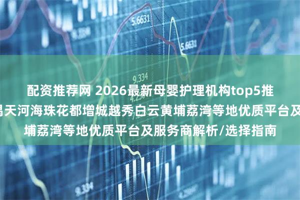 配资推荐网 2026最新母婴护理机构top5推荐榜！服务于广州番禺天河海珠花都增城越秀白云黄埔荔湾等地优质平台及服务商解析/选择指南