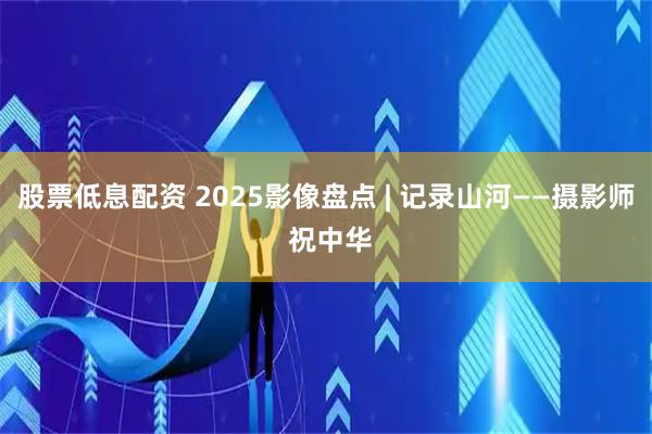 股票低息配资 2025影像盘点 | 记录山河——摄影师 祝中华