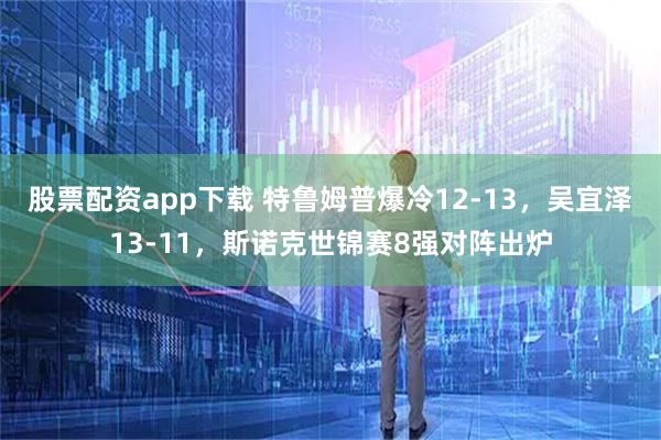 股票配资app下载 特鲁姆普爆冷12-13，吴宜泽13-11，斯诺克世锦赛8强对阵出炉