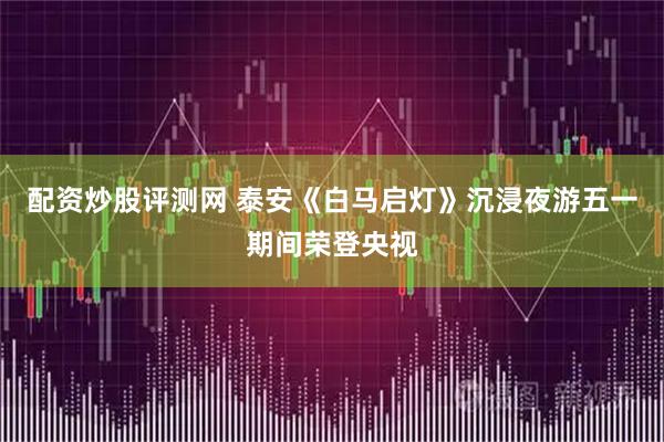 配资炒股评测网 泰安《白马启灯》沉浸夜游五一期间荣登央视