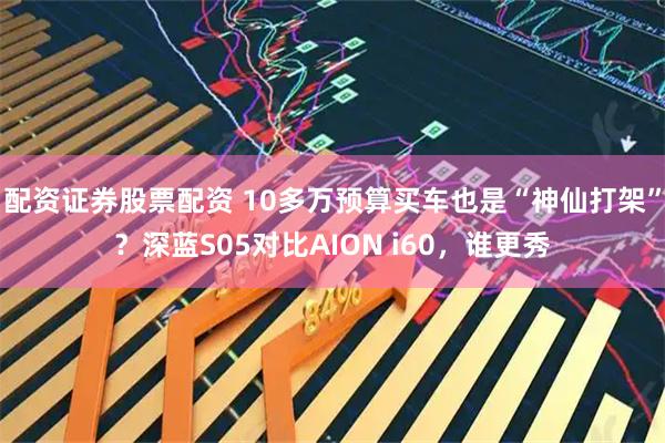 配资证券股票配资 10多万预算买车也是“神仙打架”？深蓝S05对比AION i60，谁更秀