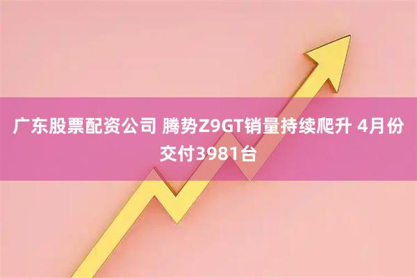 广东股票配资公司 腾势Z9GT销量持续爬升 4月份交付3981台