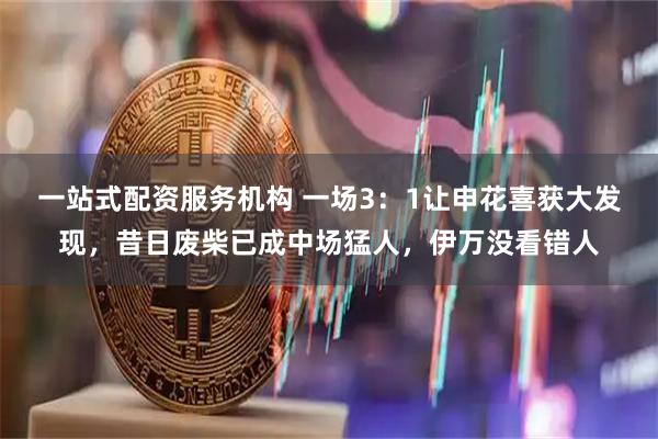 一站式配资服务机构 一场3：1让申花喜获大发现，昔日废柴已成中场猛人，伊万没看错人