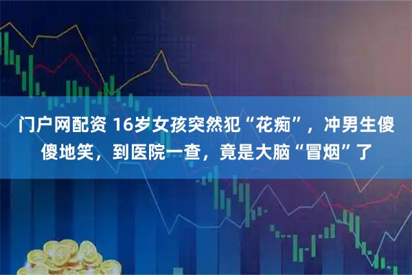 门户网配资 16岁女孩突然犯“花痴”，冲男生傻傻地笑，到医院一查，竟是大脑“冒烟”了