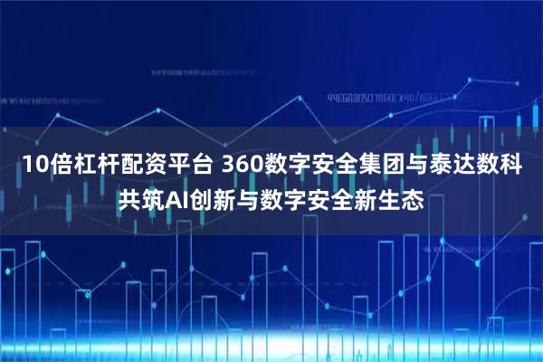 10倍杠杆配资平台 360数字安全集团与泰达数科共筑AI创新与数字安全新生态