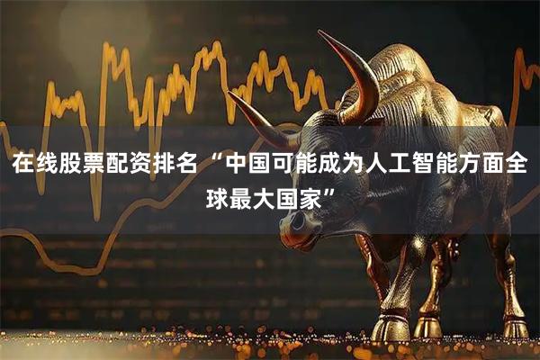 在线股票配资排名 “中国可能成为人工智能方面全球最大国家”