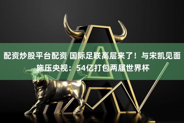 配资炒股平台配资 国际足联高层来了！与宋凯见面 施压央视：54亿打包两届世界杯