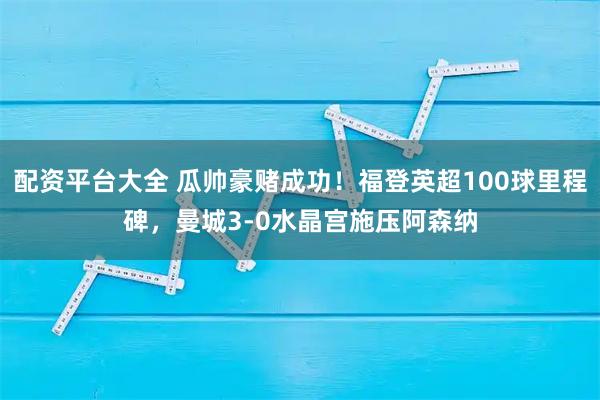 配资平台大全 瓜帅豪赌成功！福登英超100球里程碑，曼城3-0水晶宫施压阿森纳