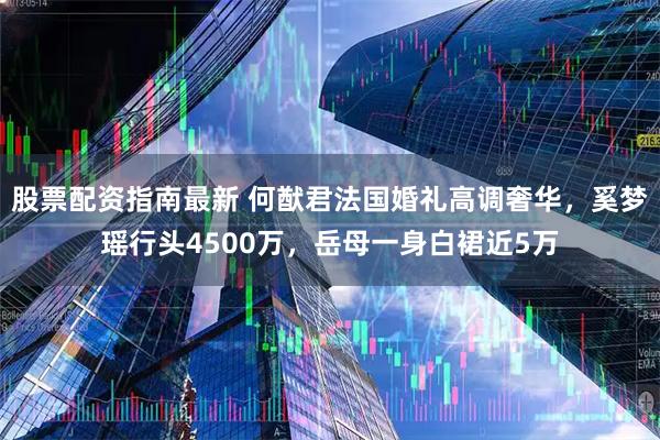股票配资指南最新 何猷君法国婚礼高调奢华，奚梦瑶行头4500万，岳母一身白裙近5万