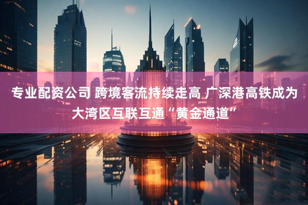 专业配资公司 跨境客流持续走高 广深港高铁成为大湾区互联互通“黄金通道”
