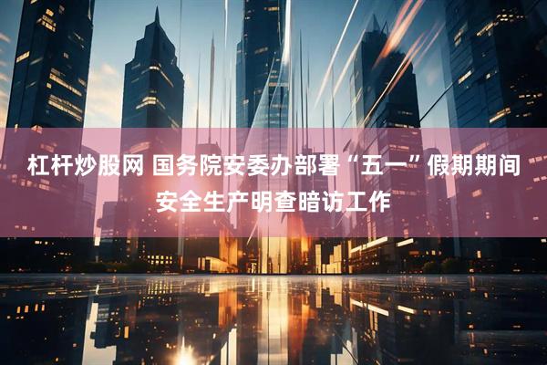 杠杆炒股网 国务院安委办部署“五一”假期期间安全生产明查暗访工作